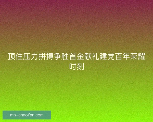 顶住压力拼搏争胜首金献礼建党百年荣耀时刻