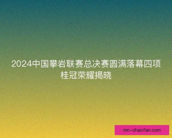 2024中国攀岩联赛总决赛圆满落幕四项桂冠荣耀揭晓