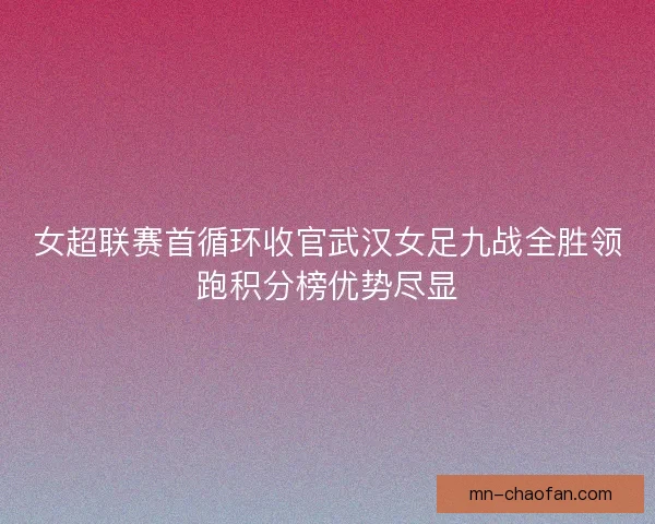 女超联赛首循环收官武汉女足九战全胜领跑积分榜优势尽显